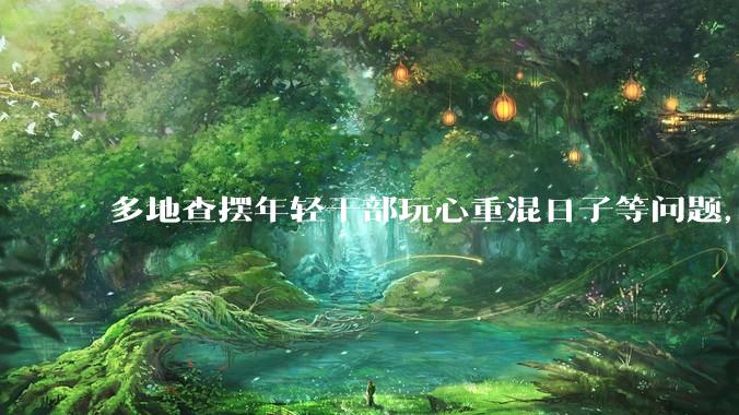 多地查摆年轻干部玩心重混日子等问题，如何看待此事？是否能推动干部作风建设？