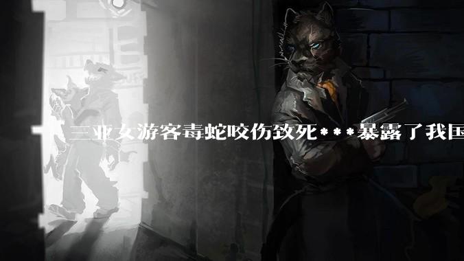 三亚女游客毒蛇咬伤致死***暴露了我国什么问题？