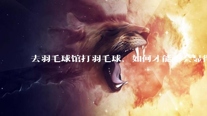 去羽毛球馆打羽毛球，如何才能不会显得太菜 ?
