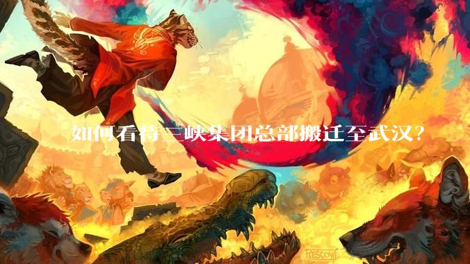如何看待三峡集团总部搬迁至武汉？
