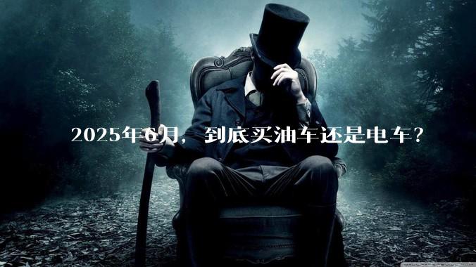 2025年6月，到底买油车还是电车？