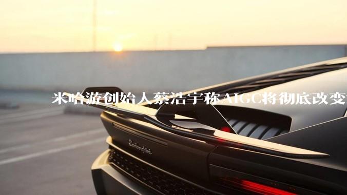 米哈游创始人蔡浩宇称AIGC将彻底改变游戏行业，游戏创造只属于顶尖团队，普通开发者建议转行，如何理解？